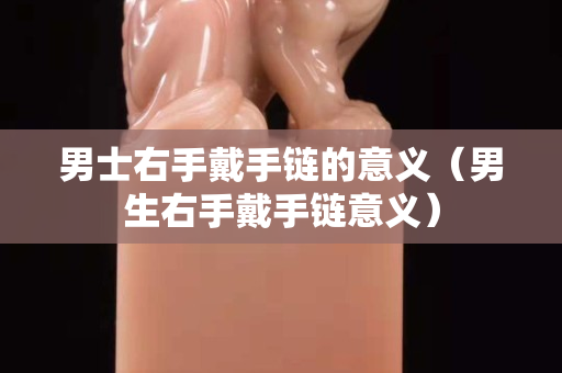 男士右手戴手链的意义（男生右手戴手链意义）