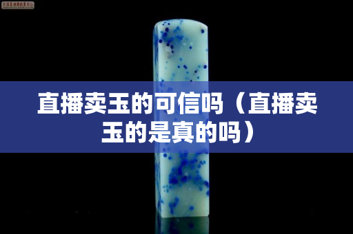 直播卖玉的可信吗（直播卖玉的是真的吗）
