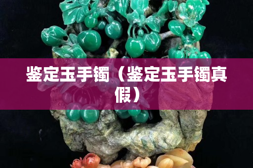鉴定玉手镯（鉴定玉手镯真假）