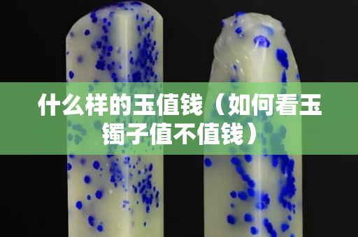 什么样的玉值钱（如何看玉镯子值不值钱）