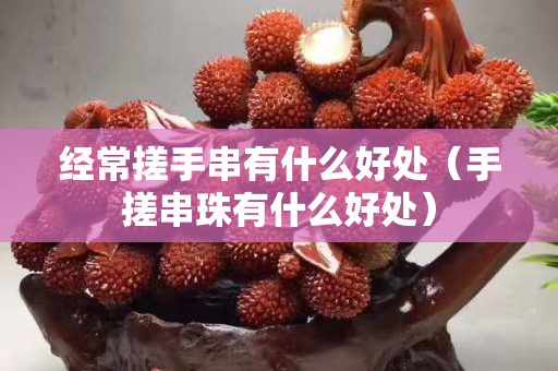 经常搓手串有什么好处（手搓串珠有什么好处）