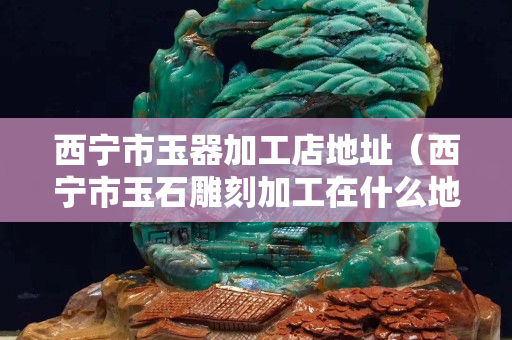 西宁市玉器加工店地址（西宁市玉石雕刻加工在什么地方）