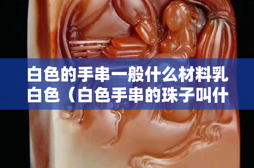 白色的手串一般什么材料乳白色（白色手串的珠子叫什么）