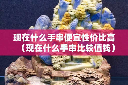现在什么手串便宜性价比高（现在什么手串比较值钱）