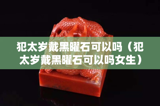 犯太岁戴黑曜石可以吗（犯太岁戴黑曜石可以吗女生）