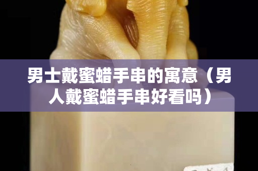 男士戴蜜蜡手串的寓意（男人戴蜜蜡手串好看吗）