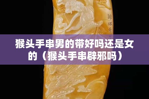 猴头手串男的带好吗还是女的（猴头手串辟邪吗）