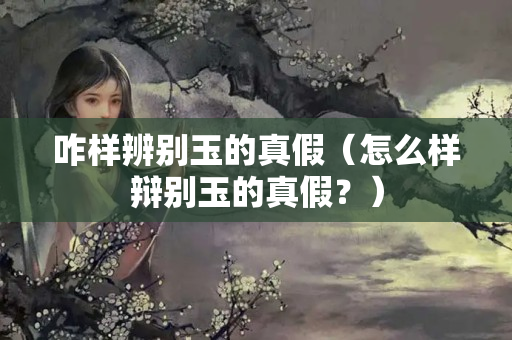 咋样辨别玉的真假（怎么样辩别玉的真假？）