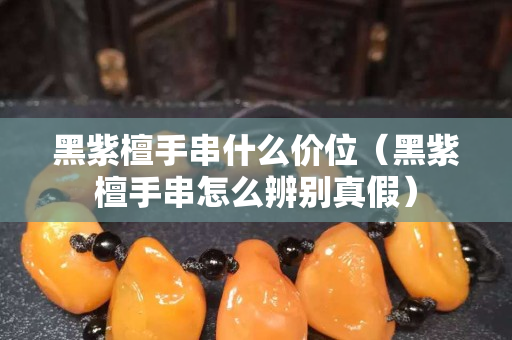 黑紫檀手串什么价位（黑紫檀手串怎么辨别真假）