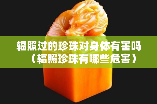 辐照过的珍珠对身体有害吗（辐照珍珠有哪些危害）
