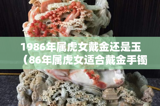 1986年属虎女戴金还是玉（86年属虎女适合戴金手镯吗）