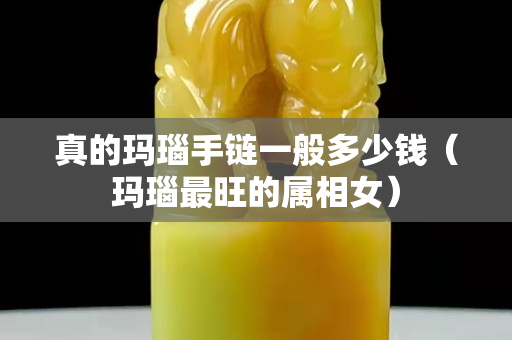 真的玛瑙手链一般多少钱（玛瑙最旺的属相女）
