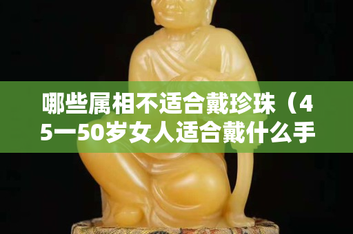 哪些属相不适合戴珍珠（45一50岁女人适合戴什么手镯）