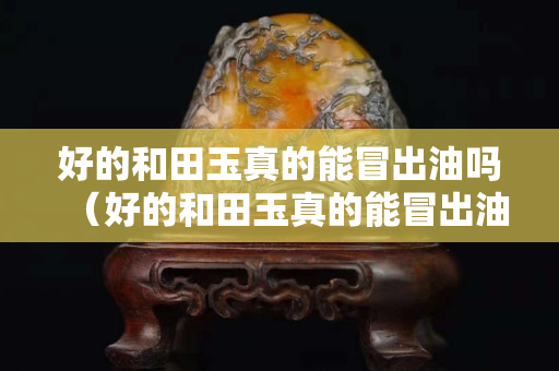 好的和田玉真的能冒出油吗（好的和田玉真的能冒出油吗视频）