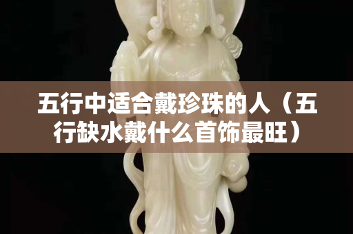 五行中适合戴珍珠的人（五行缺水戴什么首饰最旺）