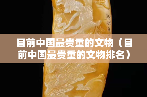 目前中国最贵重的文物（目前中国最贵重的文物排名）
