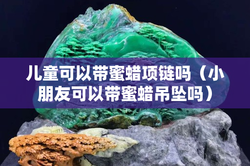 儿童可以带蜜蜡项链吗（小朋友可以带蜜蜡吊坠吗）