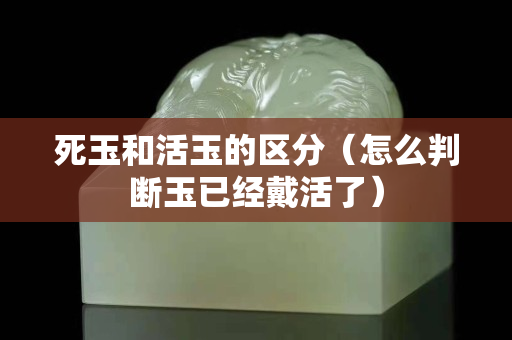 死玉和活玉的区分（怎么判断玉已经戴活了）