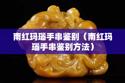 南红玛瑙手串鉴别（南红玛瑙手串鉴别方法）