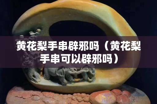 黄花梨手串辟邪吗（黄花梨手串可以辟邪吗）