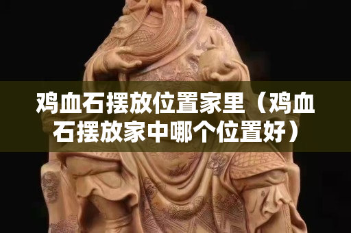 鸡血石摆放位置家里（鸡血石摆放家中哪个位置好）