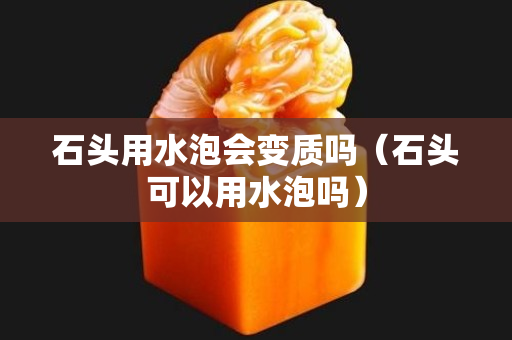 石头用水泡会变质吗（石头可以用水泡吗）