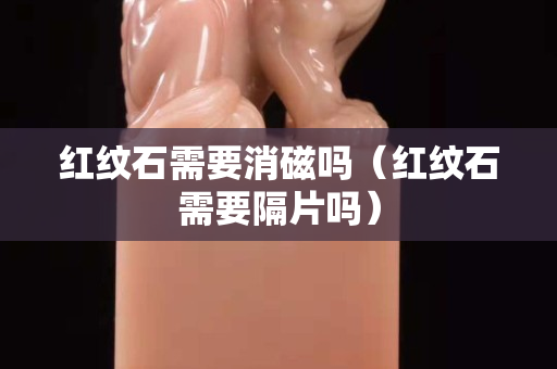 红纹石需要消磁吗（红纹石需要隔片吗）