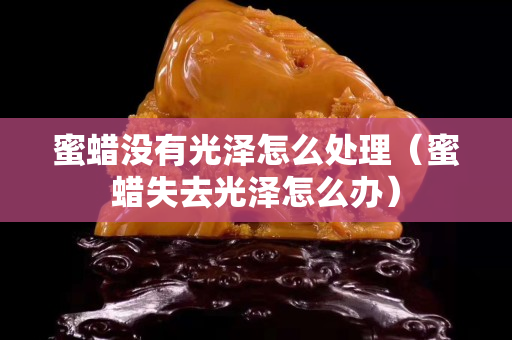 蜜蜡没有光泽怎么处理（蜜蜡失去光泽怎么办）