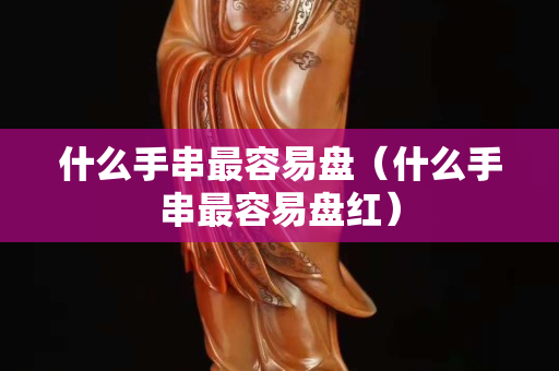 什么手串最容易盘（什么手串最容易盘红）