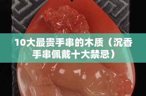 10大最贵手串的木质（沉香手串佩戴十大禁忌）