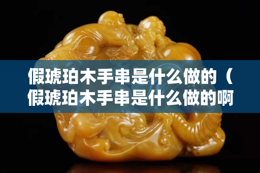 假琥珀木手串是什么做的（假琥珀木手串是什么做的啊）