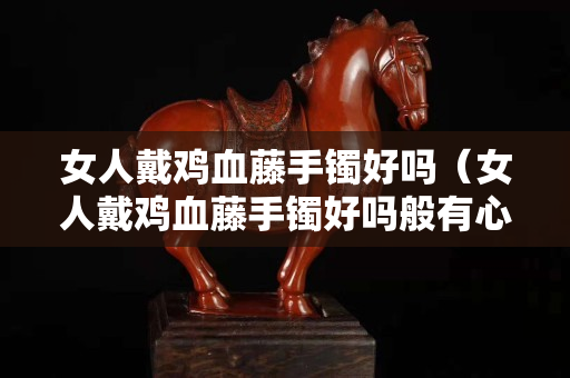 女人戴鸡血藤手镯好吗（女人戴鸡血藤手镯好吗般有心经的好吗）