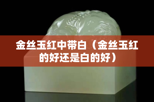 金丝玉红中带白（金丝玉红的好还是白的好）