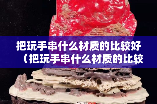 把玩手串什么材质的比较好（把玩手串什么材质的比较好看）