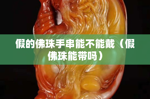 假的佛珠手串能不能戴（假佛珠能带吗）