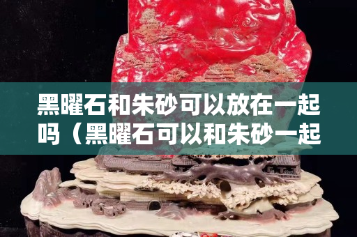 黑曜石和朱砂可以放在一起吗（黑曜石可以和朱砂一起佩戴吗）