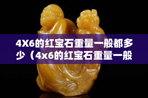 4X6的红宝石重量一般都多少（4x6的红宝石重量一般都多少克）