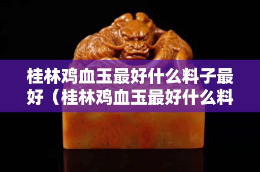 桂林鸡血玉最好什么料子最好（桂林鸡血玉最好什么料子最好吃）