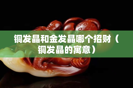 铜发晶和金发晶哪个招财（铜发晶的寓意）