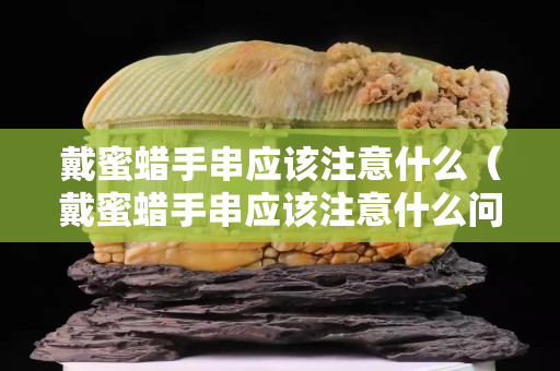戴蜜蜡手串应该注意什么（戴蜜蜡手串应该注意什么问题）