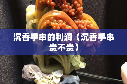 沉香手串的利润（沉香手串贵不贵）