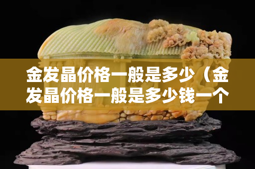 金发晶价格一般是多少（金发晶价格一般是多少钱一个）