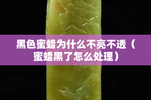 黑色蜜蜡为什么不亮不透（蜜蜡黑了怎么处理）