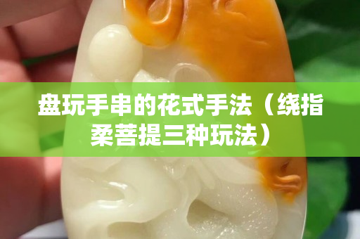 盘玩手串的花式手法（绕指柔菩提三种玩法）