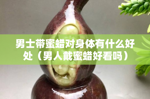 男士带蜜蜡对身体有什么好处（男人戴蜜蜡好看吗）