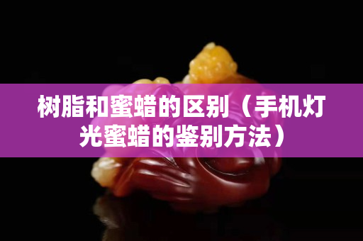 树脂和蜜蜡的区别（手机灯光蜜蜡的鉴别方法）