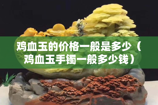 鸡血玉的价格一般是多少（鸡血玉手镯一般多少钱）
