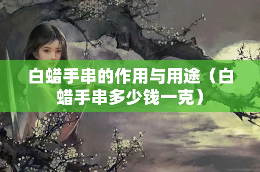 白蜡手串的作用与用途（白蜡手串多少钱一克）