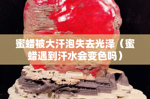 蜜蜡被大汗泡失去光泽（蜜蜡遇到汗水会变色吗）