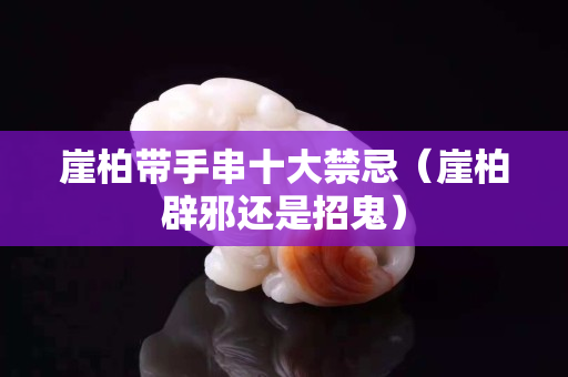 崖柏带手串十大禁忌（崖柏辟邪还是招鬼）